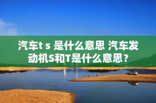 汽车t s 是什么意思 汽车发动机S和T是什么意思？