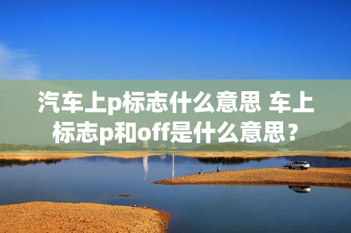 汽车上p标志什么意思 车上标志p和off是什么意思？