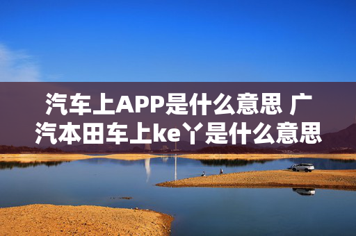 汽车上APP是什么意思 广汽本田车上ke丫是什么意思？