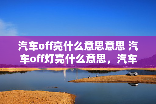 汽车off亮什么意思意思 汽车off灯亮什么意思，汽车off灯亮是开还是关？