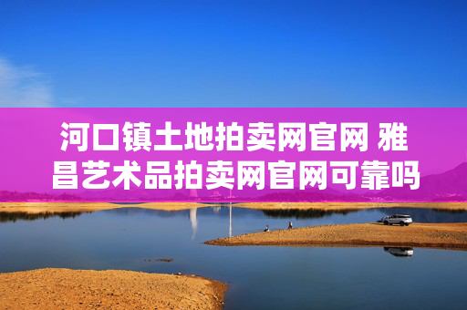 河口镇土地拍卖网官网 雅昌艺术品拍卖网官网可靠吗？