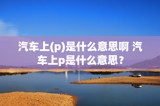 汽车上(p)是什么意思啊 汽车上p是什么意思？