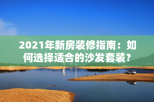 2021年新房装修指南：如何选择适合的沙发套装？