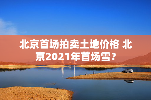 北京首场拍卖土地价格 北京2021年首场雪？