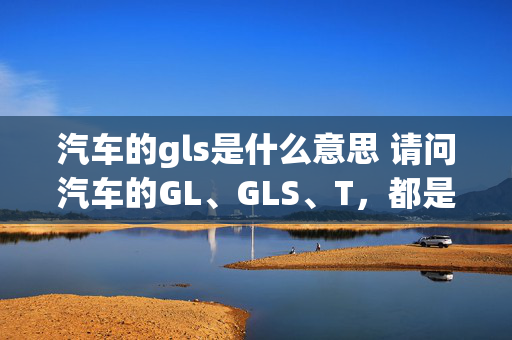 汽车的gls是什么意思 请问汽车的GL、GLS、T，都是什么意思？