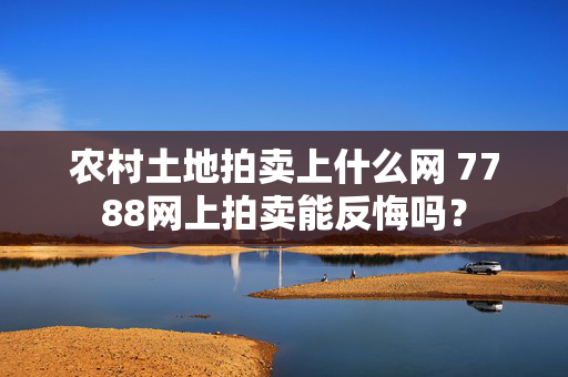 农村土地拍卖上什么网 7788网上拍卖能反悔吗？