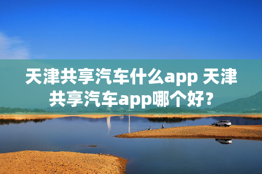 天津共享汽车什么app 天津共享汽车app哪个好？