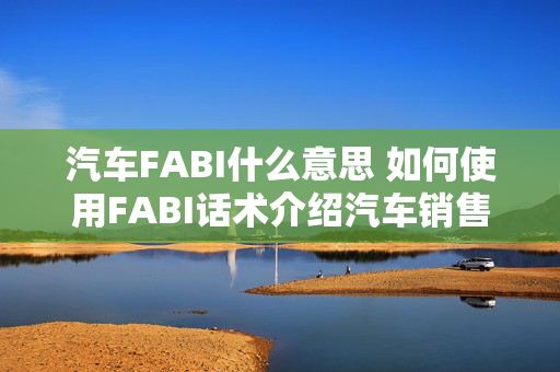 汽车FABI什么意思 如何使用FABI话术介绍汽车销售？