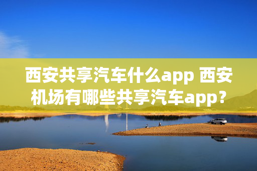 西安共享汽车什么app 西安机场有哪些共享汽车app？