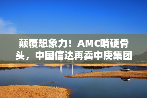 颠覆想象力！AMC啃硬骨头，中国信达再卖中庚集团债权！