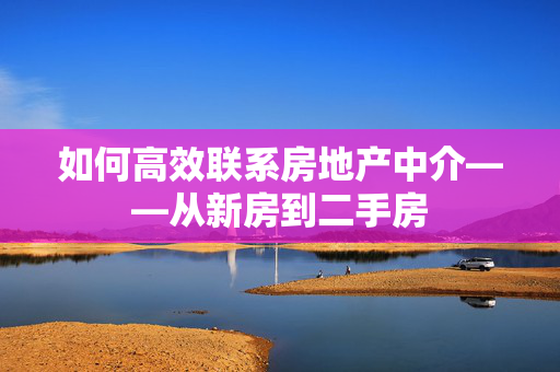 如何高效联系房地产中介——从新房到二手房