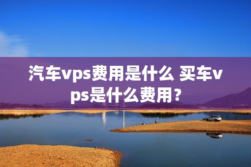 汽车vps费用是什么 买车vps是什么费用？