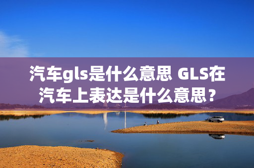 汽车gls是什么意思 GLS在汽车上表达是什么意思？