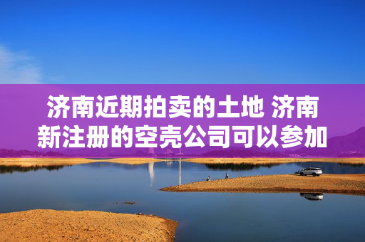 济南近期拍卖的土地 济南新注册的空壳公司可以参加土地拍卖吗？