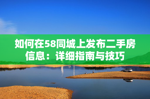 如何在58同城上发布二手房信息：详细指南与技巧