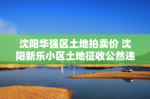 沈阳华强区土地拍卖价 沈阳新乐小区土地征收公然违法，皇姑区搞的所谓评估完全是骗人的把戏，哪有公平合理可言？