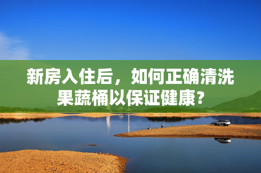 新房入住后，如何正确清洗果蔬桶以保证健康？