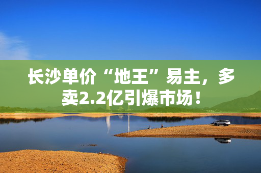 长沙单价“地王”易主，多卖2.2亿引爆市场！