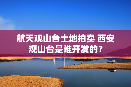 航天观山台土地拍卖 西安观山台是谁开发的？