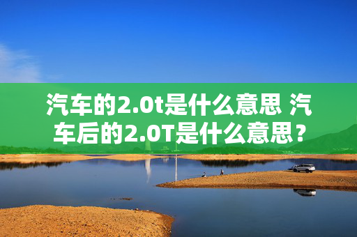 汽车的2.0t是什么意思 汽车后的2.0T是什么意思？