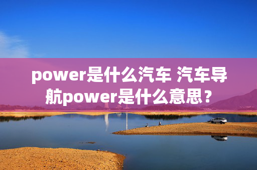 power是什么汽车 汽车导航power是什么意思？