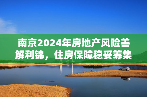 南京2024年房地产风险善解利锦，住房保障稳妥筹集！