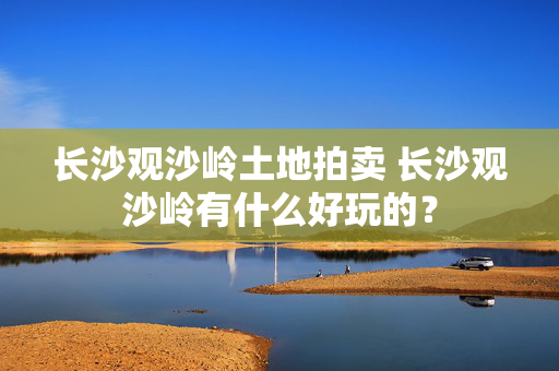 长沙观沙岭土地拍卖 长沙观沙岭有什么好玩的？