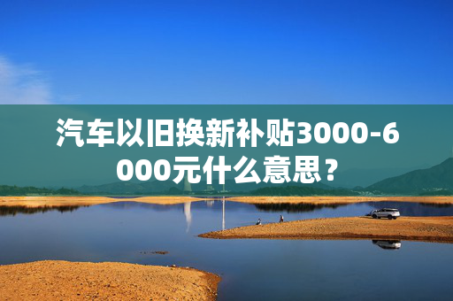 汽车以旧换新补贴3000-6000元什么意思？