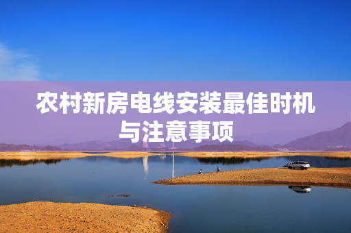 农村新房电线安装最佳时机与注意事项