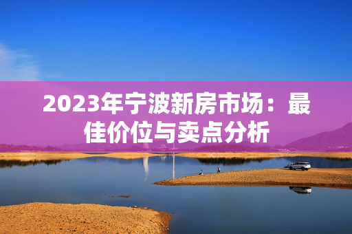 2023年宁波新房市场：最佳价位与卖点分析