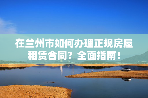 在兰州市如何办理正规房屋租赁合同？全面指南！