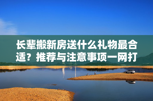 长辈搬新房送什么礼物最合适？推荐与注意事项一网打尽