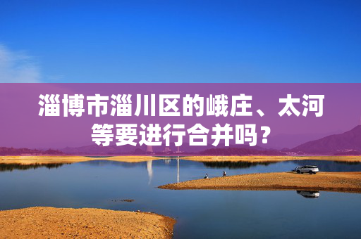 淄博市淄川区的峨庄、太河等要进行合并吗？