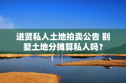 进贤私人土地拍卖公告 别墅土地分摊算私人吗？