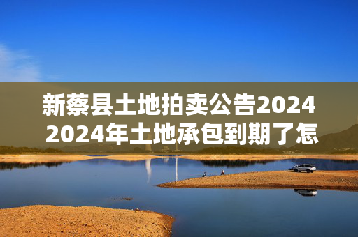 新蔡县土地拍卖公告2024 2024年土地承包到期了怎么办？