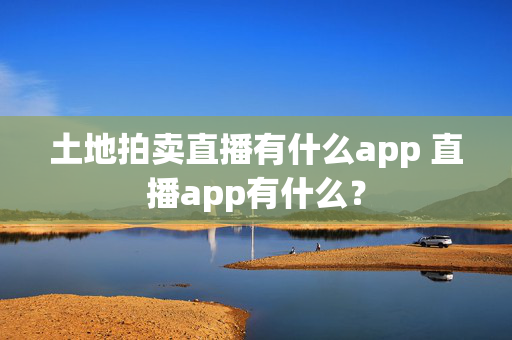 土地拍卖直播有什么app 直播app有什么？