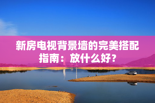 新房电视背景墙的完美搭配指南：放什么好？