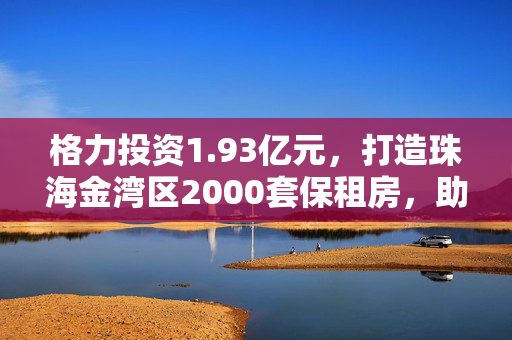 格力投资1.93亿元，打造珠海金湾区2000套保租房，助力租房市场发展！