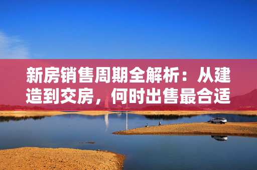 新房销售周期全解析：从建造到交房，何时出售最合适？