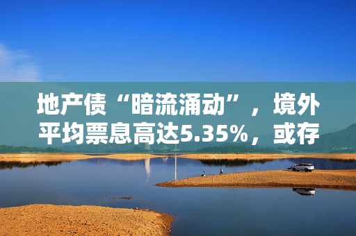 地产债“暗流涌动”，境外平均票息高达5.35%，或存掘金机会