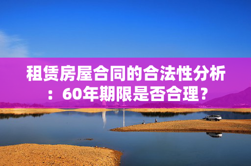 租赁房屋合同的合法性分析：60年期限是否合理？