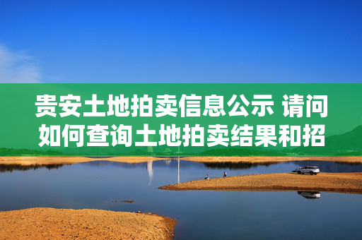 贵安土地拍卖信息公示 请问如何查询土地拍卖结果和招拍挂信息，以及还有多少土地未被拍卖？