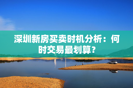 深圳新房买卖时机分析：何时交易最划算？