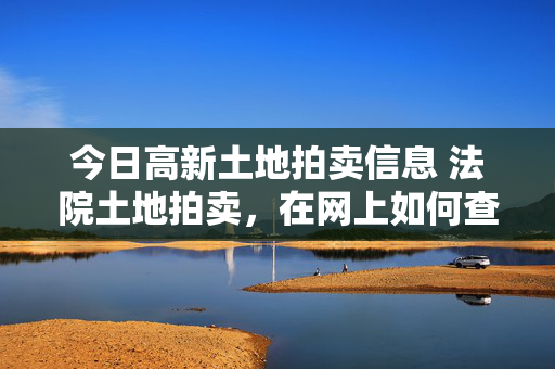 今日高新土地拍卖信息 法院土地拍卖，在网上如何查看相关信息？