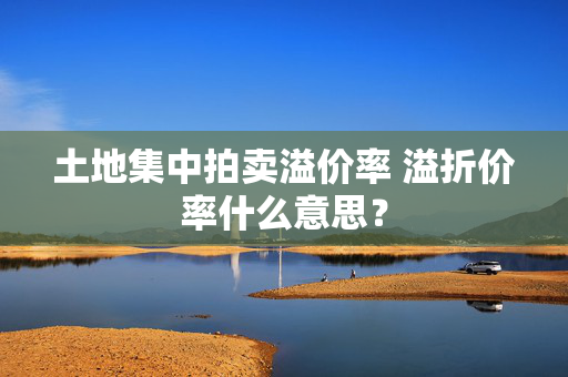 土地集中拍卖溢价率 溢折价率什么意思？