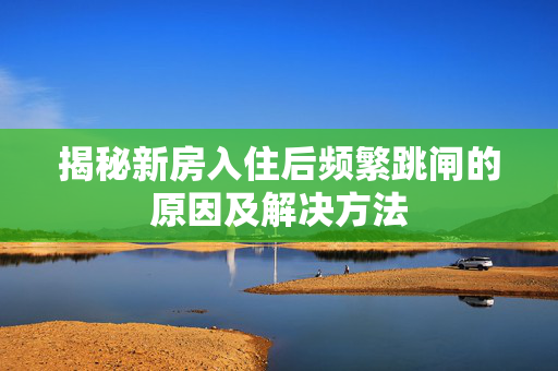 揭秘新房入住后频繁跳闸的原因及解决方法