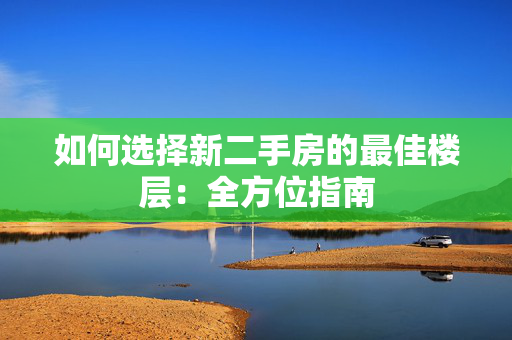 如何选择新二手房的最佳楼层：全方位指南