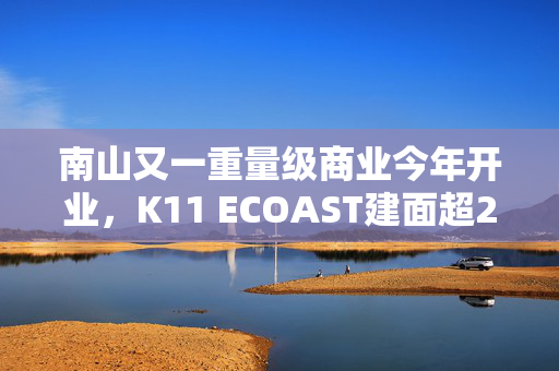 南山又一重量级商业今年开业，K11 ECOAST建面超22万平