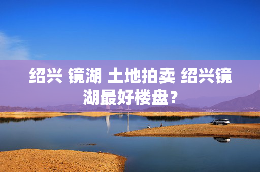 绍兴 镜湖 土地拍卖 绍兴镜湖最好楼盘？