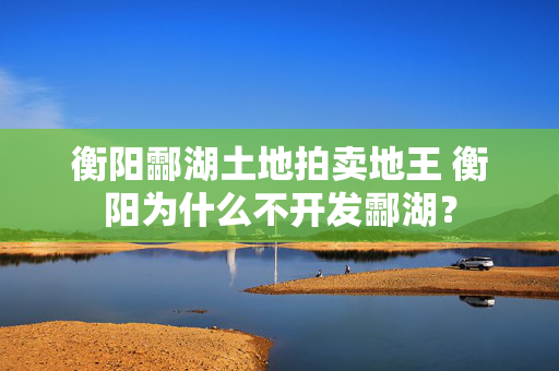 衡阳酃湖土地拍卖地王 衡阳为什么不开发酃湖？